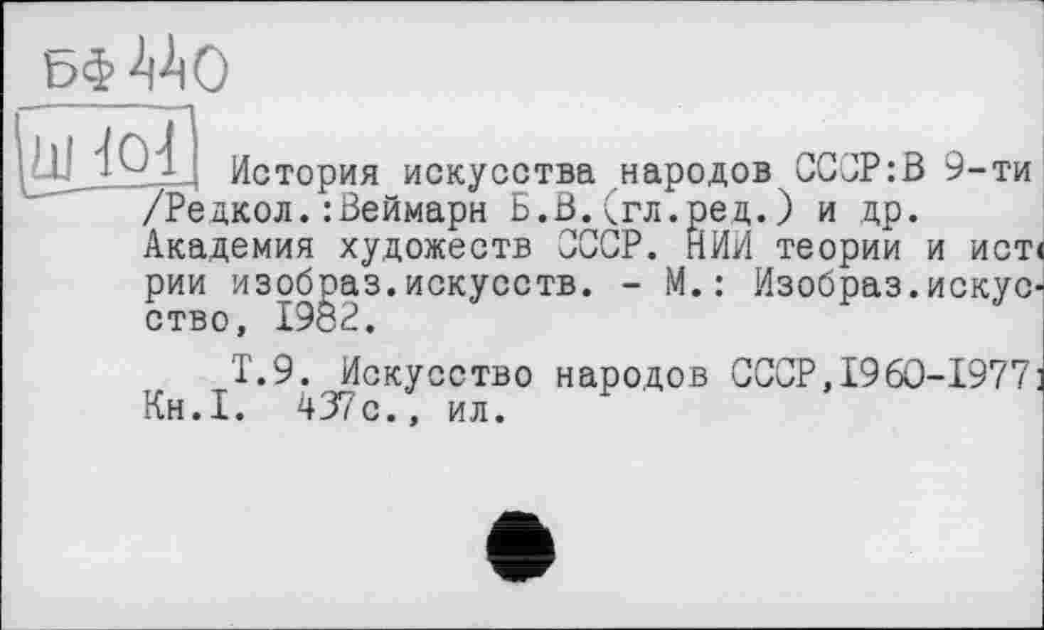 ﻿ьф
|шАЯ| L._________________
/Редкол.:Веймарн Б.В.<гл.ред.)
Академия художеств СССР. НИИ т рии изобраз.искусств. • ство, 1982.
Т.9. Искусство народов СССР,I96O-I977 Кн.Т. 437с., ил.
История искусства народов СССР:В 9-ти и др.
теории и ист<
- М.: Изобраз.искус-